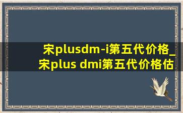 宋plusdm-i第五代价格_宋plus dmi第五代价格估计